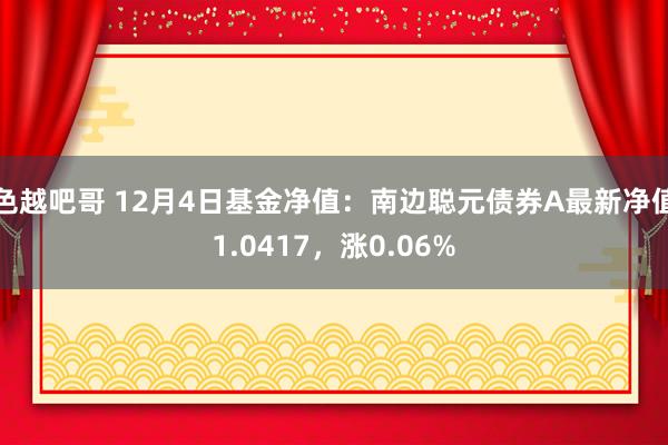 色越吧哥 12月4日基金净值：南边聪元债券A最新净值1.0417，涨0.06%