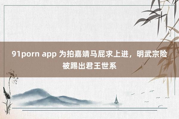 91porn app 为拍嘉靖马屁求上进，明武宗险被踢出君王世系