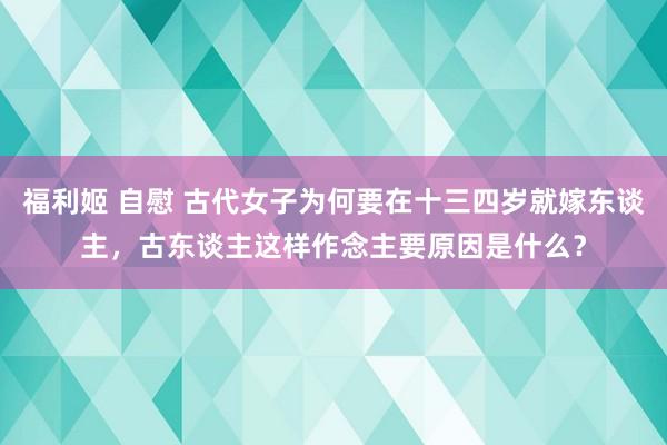 福利姬 自慰 古代女子为何要在十三四岁就嫁东谈主，古东谈主这样作念主要原因是什么？