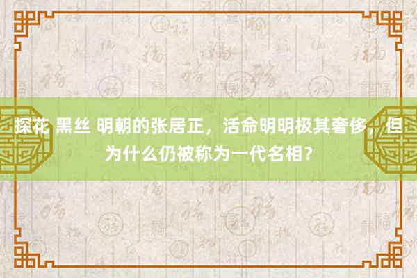 探花 黑丝 明朝的张居正，活命明明极其奢侈，但为什么仍被称为一代名相？