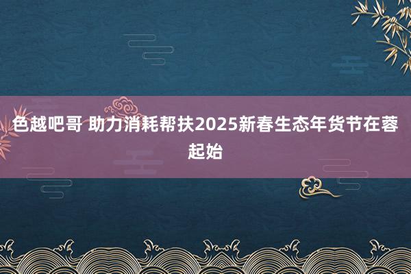 色越吧哥 助力消耗帮扶2025新春生态年货节在蓉起始