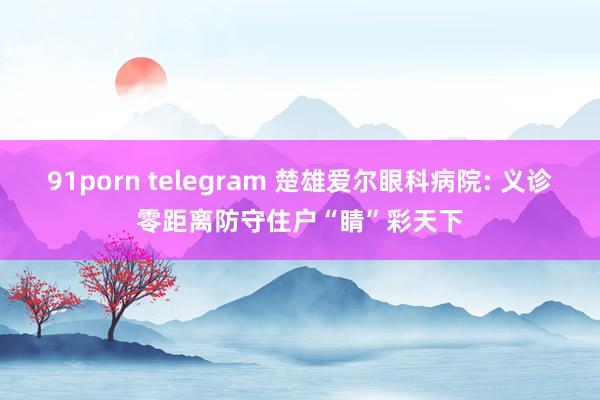 91porn telegram 楚雄爱尔眼科病院: 义诊零距离防守住户“睛”彩天下