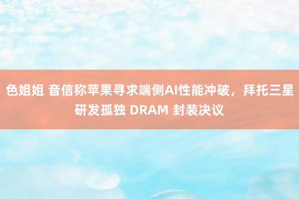 色姐姐 音信称苹果寻求端侧AI性能冲破，拜托三星研发孤独 DRAM 封装决议