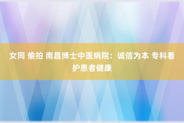 女同 偷拍 南昌博士中医病院：诚信为本 专科看护患者健康