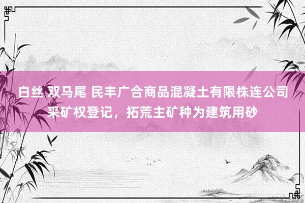 白丝 双马尾 民丰广合商品混凝土有限株连公司采矿权登记，拓荒主矿种为建筑用砂