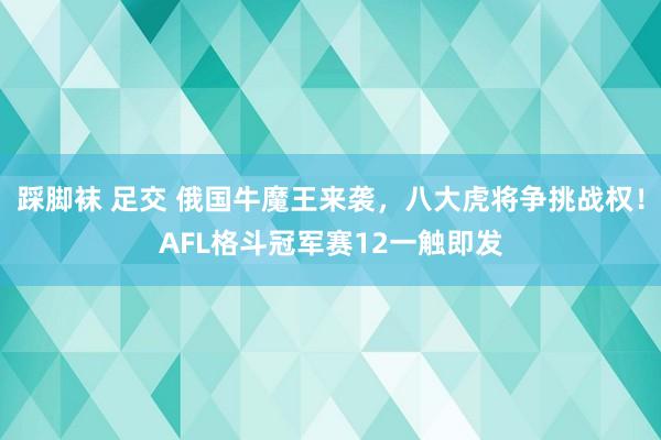 踩脚袜 足交 俄国牛魔王来袭，八大虎将争挑战权！AFL格斗冠军赛12一触即发