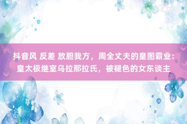 抖音风 反差 放胆我方，周全丈夫的皇图霸业：皇太极继室乌拉那拉氏，被褪色的女东谈主