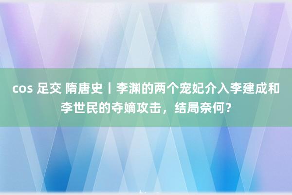 cos 足交 隋唐史丨李渊的两个宠妃介入李建成和李世民的夺嫡攻击，结局奈何？