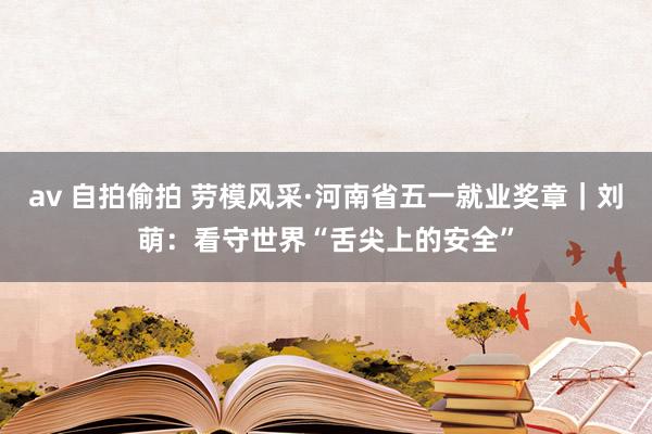 av 自拍偷拍 劳模风采·河南省五一就业奖章｜刘萌：看守世界“舌尖上的安全”