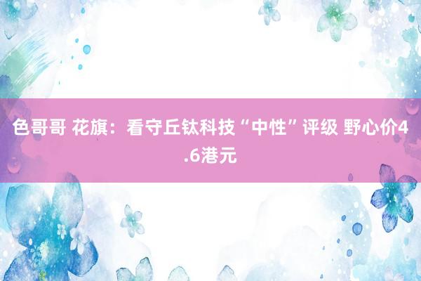 色哥哥 花旗：看守丘钛科技“中性”评级 野心价4.6港元