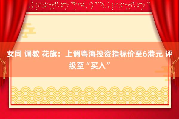 女同 调教 花旗：上调粤海投资指标价至6港元 评级至“买入”