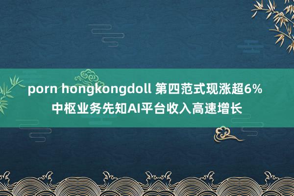 porn hongkongdoll 第四范式现涨超6% 中枢业务先知AI平台收入高速增长