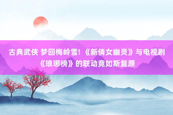 古典武侠 梦回梅岭雪! 《新倩女幽灵》与电视剧《琅琊榜》的联动竟如斯复原