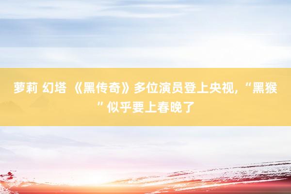 萝莉 幻塔 《黑传奇》多位演员登上央视， “黑猴”似乎要上春晚了