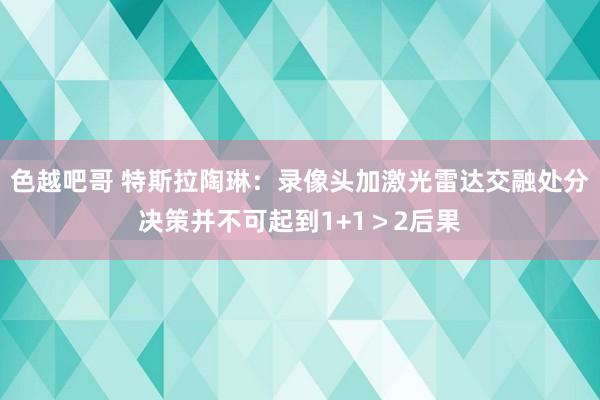 色越吧哥 特斯拉陶琳：录像头加激光雷达交融处分决策并不可起到1+1＞2后果