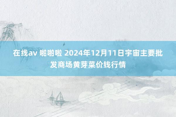 在线av 啪啪啦 2024年12月11日宇宙主要批发商场黄芽菜价钱行情