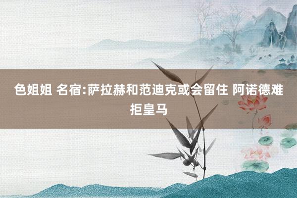 色姐姐 名宿:萨拉赫和范迪克或会留住 阿诺德难拒皇马