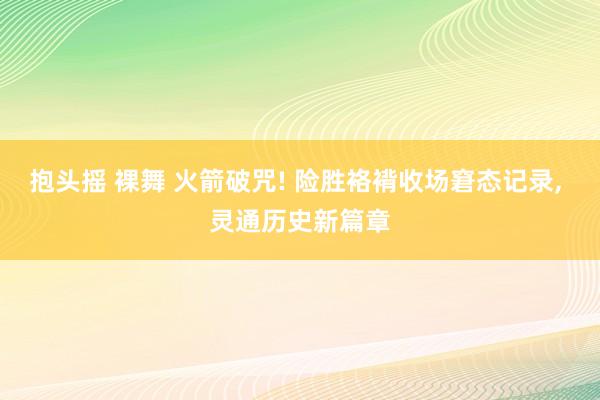 抱头摇 裸舞 火箭破咒! 险胜袼褙收场窘态记录， 灵通历史新篇章