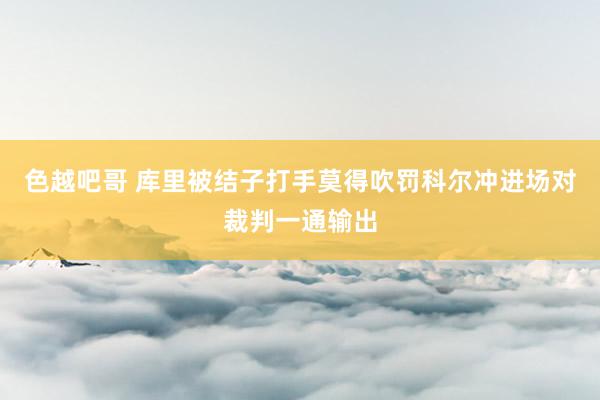 色越吧哥 库里被结子打手莫得吹罚科尔冲进场对裁判一通输出