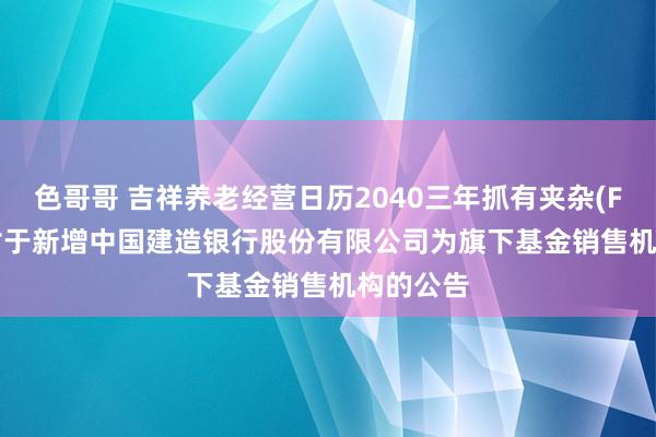 色哥哥 吉祥养老经营日历2040三年抓有夹杂(FOF)Y: 对于新增中国建造银行股份有限公司为旗下基金销售机构的公告