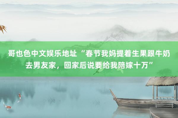 哥也色中文娱乐地址 “春节我妈提着生果跟牛奶去男友家，回家后说要给我陪嫁十万”