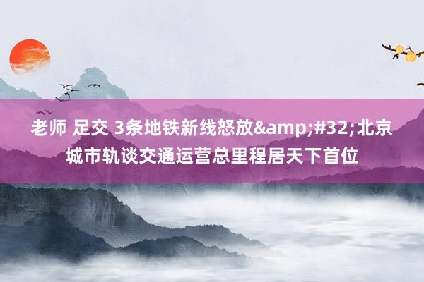 老师 足交 3条地铁新线怒放&#32;北京城市轨谈交通运营总里程居天下首位