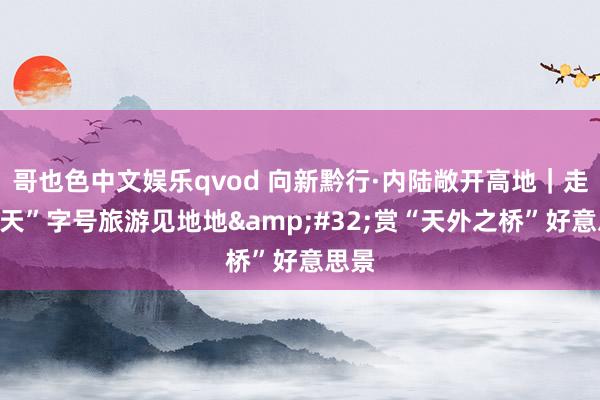 哥也色中文娱乐qvod 向新黔行·内陆敞开高地｜走进“天”字号旅游见地地&#32;赏“天外之桥”好意思景