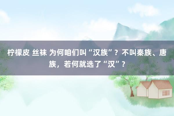 柠檬皮 丝袜 为何咱们叫“汉族”？不叫秦族、唐族，若何就选了“汉”？