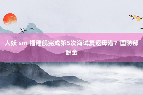 人妖 sm 福建舰完成第5次海试复返母港？国防部酬金