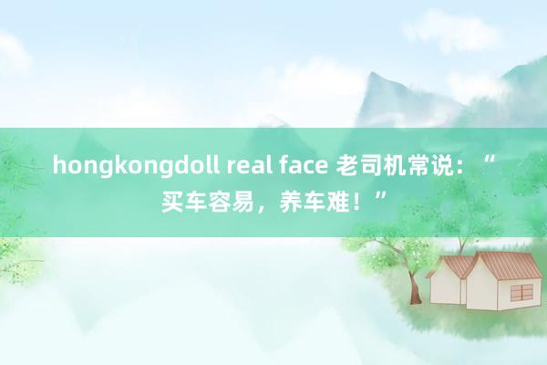 hongkongdoll real face 老司机常说：“买车容易，养车难！”