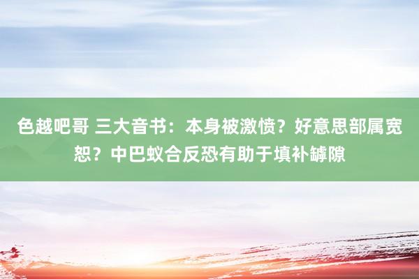 色越吧哥 三大音书：本身被激愤？好意思部属宽恕？中巴蚁合反恐有助于填补罅隙