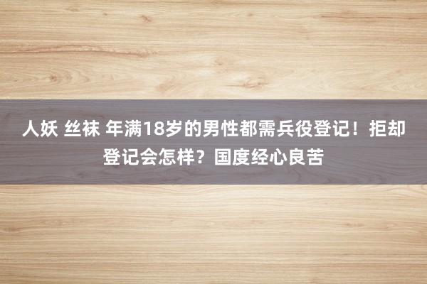 人妖 丝袜 年满18岁的男性都需兵役登记！拒却登记会怎样？国度经心良苦