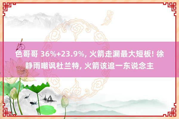 色哥哥 36%+23.9%， 火箭走漏最大短板! 徐静雨嘲讽杜兰特， 火箭该追一东说念主