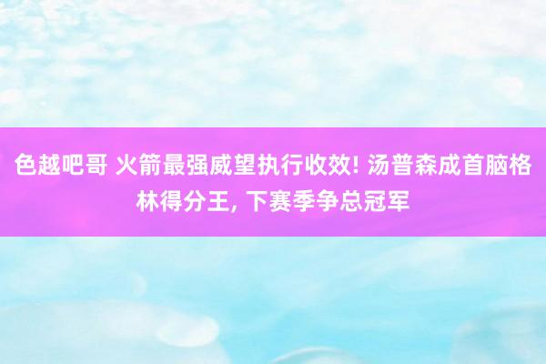 色越吧哥 火箭最强威望执行收效! 汤普森成首脑格林得分王， 下赛季争总冠军