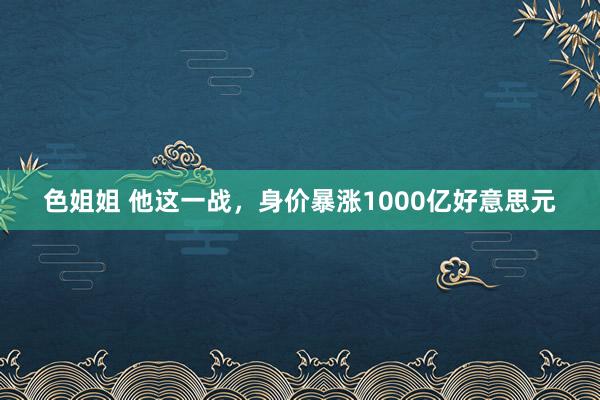 色姐姐 他这一战，身价暴涨1000亿好意思元