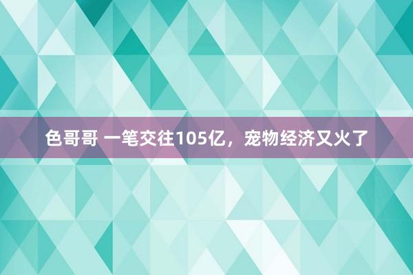 色哥哥 一笔交往105亿，宠物经济又火了