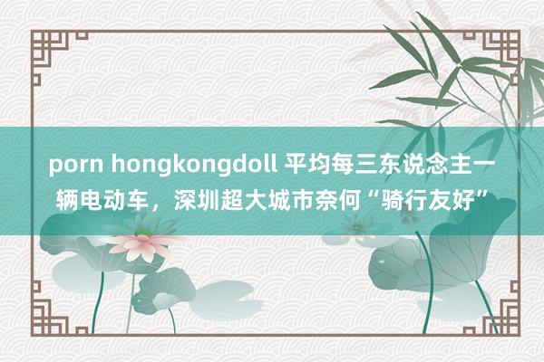 porn hongkongdoll 平均每三东说念主一辆电动车，深圳超大城市奈何“骑行友好”