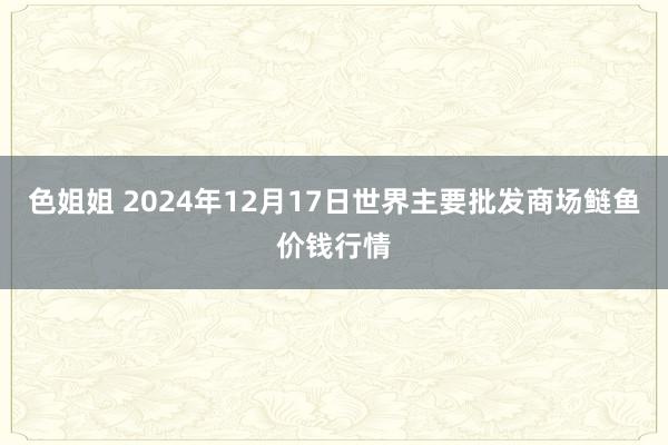 色姐姐 2024年12月17日世界主要批发商场鲢鱼价钱行情