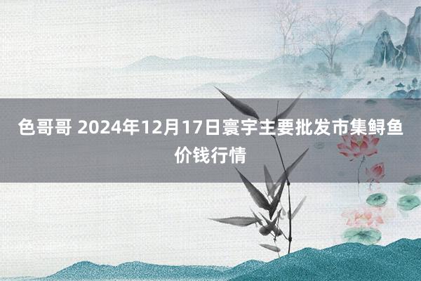 色哥哥 2024年12月17日寰宇主要批发市集鲟鱼价钱行情