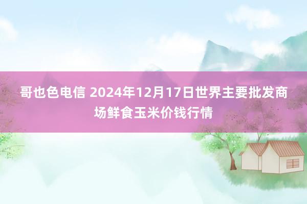 哥也色电信 2024年12月17日世界主要批发商场鲜食玉米价钱行情