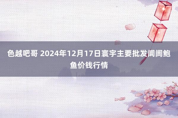 色越吧哥 2024年12月17日寰宇主要批发阛阓鲍鱼价钱行情