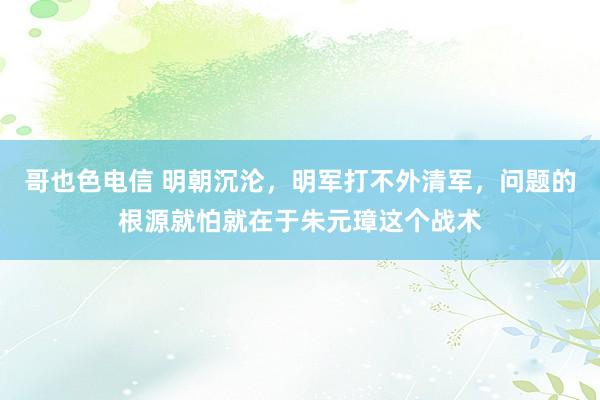 哥也色电信 明朝沉沦，明军打不外清军，问题的根源就怕就在于朱元璋这个战术