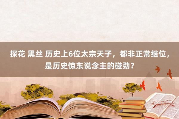 探花 黑丝 历史上6位太宗天子，都非正常继位，是历史惊东说念主的碰劲？