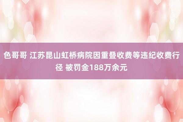 色哥哥 江苏昆山虹桥病院因重叠收费等违纪收费行径 被罚金188万余元