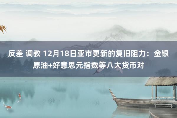 反差 调教 12月18日亚市更新的复旧阻力：金银原油+好意思元指数等八大货币对