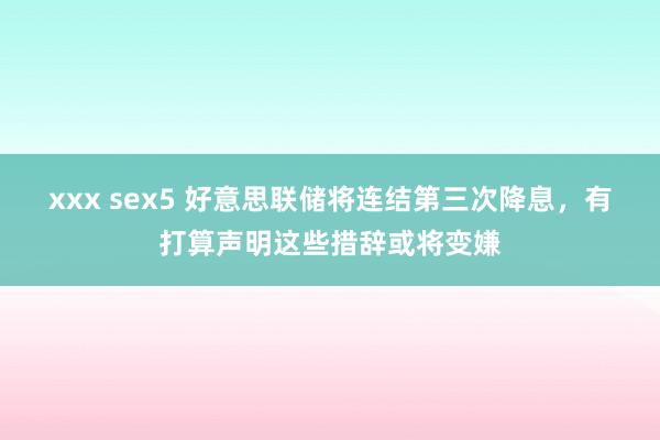 xxx sex5 好意思联储将连结第三次降息，有打算声明这些措辞或将变嫌