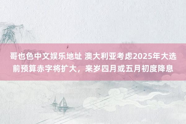 哥也色中文娱乐地址 澳大利亚考虑2025年大选前预算赤字将扩大，来岁四月或五月初度降息