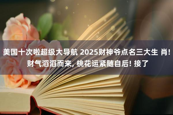 美国十次啦超级大导航 2025财神爷点名三大生 肖! 财气滔滔而来， 桃花运紧随自后! 接了