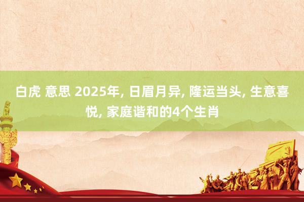 白虎 意思 2025年， 日眉月异， 隆运当头， 生意喜悦， 家庭谐和的4个生肖