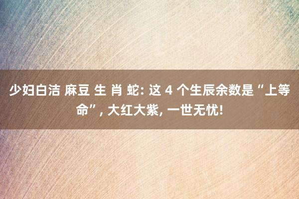 少妇白洁 麻豆 生 肖 蛇: 这 4 个生辰余数是“上等命”， 大红大紫， 一世无忧!